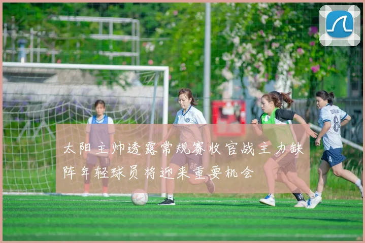 太阳主帅透露常规赛收官战主力缺阵年轻球员将迎来重要机会
