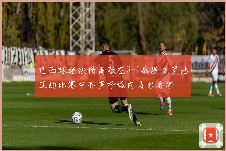 巴西球迷热情高涨在3-1战胜克罗地亚的比赛中齐声呼喊内马尔名字