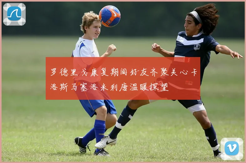 罗德里戈康复期间好友齐聚关心卡洛斯马塞洛米利唐温暖探望