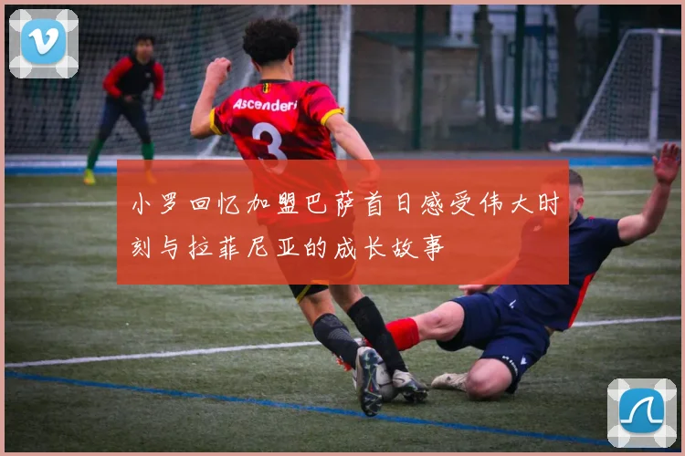小罗回忆加盟巴萨首日感受伟大时刻与拉菲尼亚的成长故事