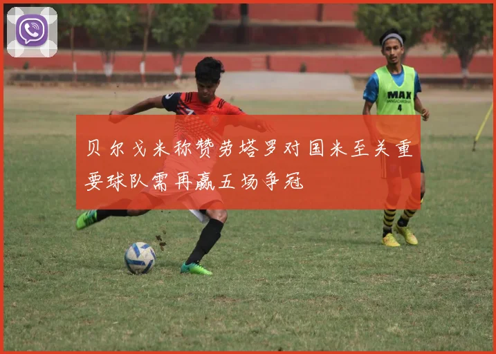 贝尔戈米称赞劳塔罗对国米至关重要球队需再赢五场争冠