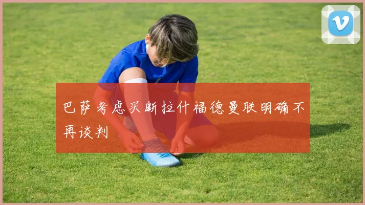 巴萨考虑买断拉什福德曼联明确不再谈判