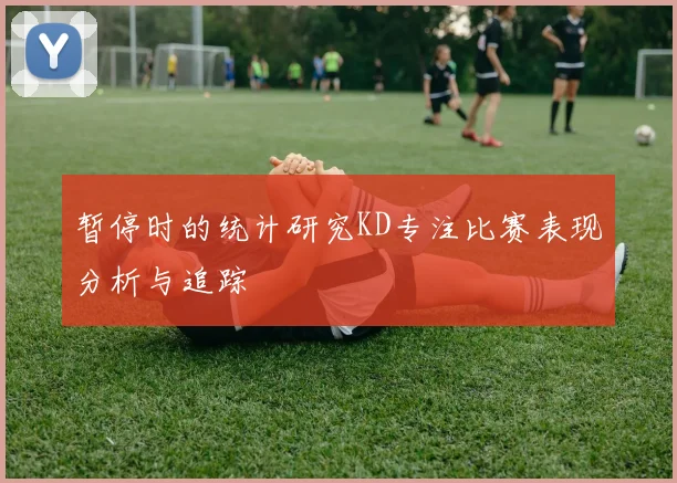 暂停时的统计研究KD专注比赛表现分析与追踪