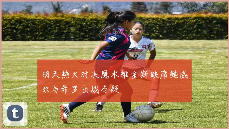明天热火对决魔术维金斯缺席鲍威尔与希罗出战存疑