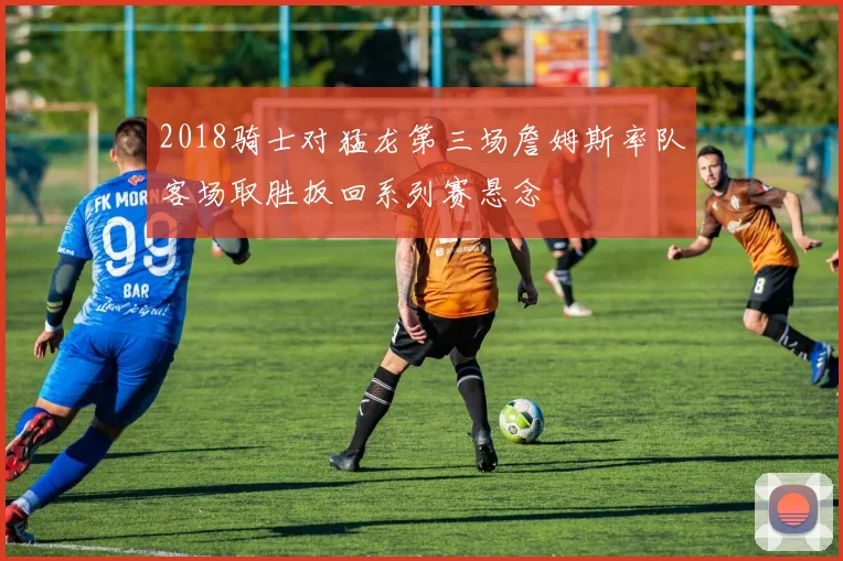 2018骑士对猛龙第三场詹姆斯率队客场取胜扳回系列赛悬念