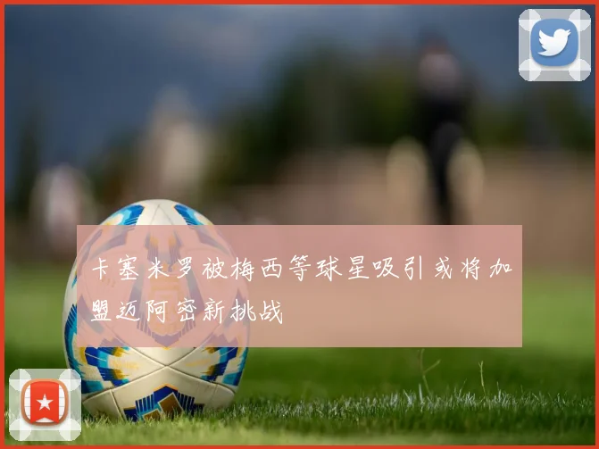 卡塞米罗被梅西等球星吸引或将加盟迈阿密新挑战