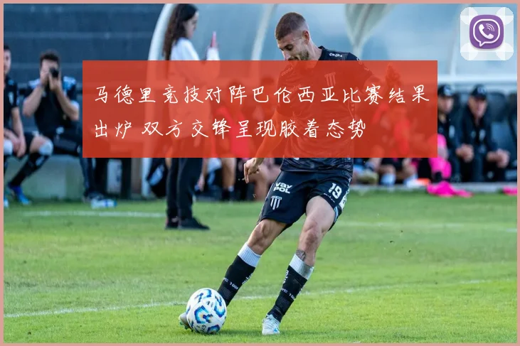 马德里竞技对阵巴伦西亚比赛结果出炉 双方交锋呈现胶着态势