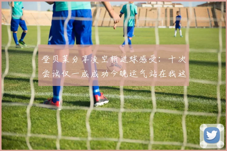 登贝莱分享凌空斩进球感受：十次尝试仅一成成功今晚运气站在我这边