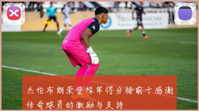 杰伦布朗荣登绿军得分榜前十感谢传奇球员的激励与支持