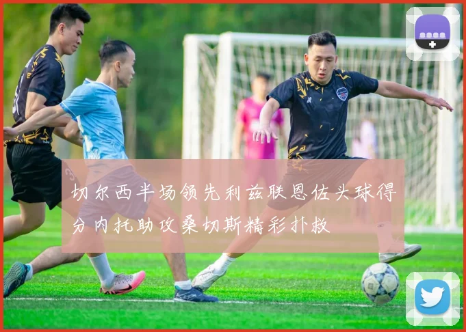 切尔西半场领先利兹联恩佐头球得分内托助攻桑切斯精彩扑救