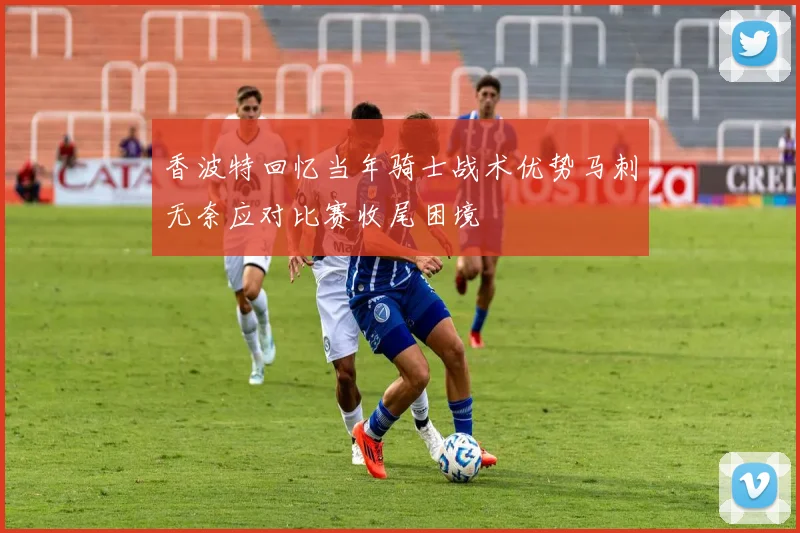香波特回忆当年骑士战术优势马刺无奈应对比赛收尾困境